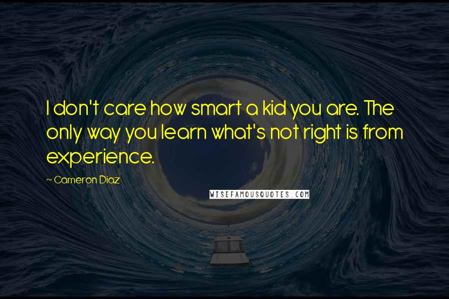 Cameron Diaz quotes: I don't care how smart a kid you are. The only way you learn what's not right is from experience.