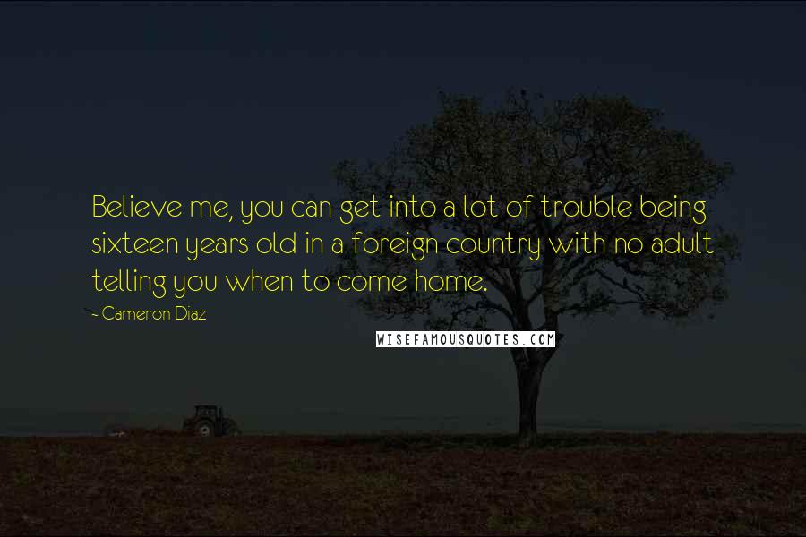 Cameron Diaz quotes: Believe me, you can get into a lot of trouble being sixteen years old in a foreign country with no adult telling you when to come home. Cameron Diaz quotes: Believe me, you can get into a lot of trouble being sixteen years old in a foreign country with no adult telling you when to come home.