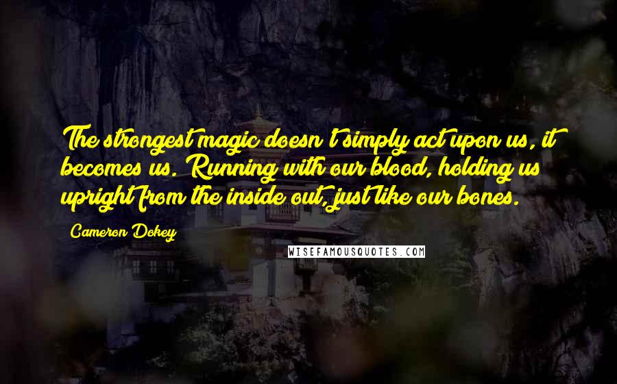 Cameron Dokey quotes: The strongest magic doesn't simply act upon us, it becomes us. Running with our blood, holding us upright from the inside out, just like our bones.
