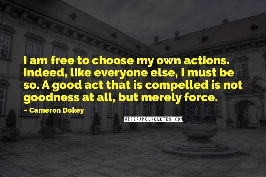 Cameron Dokey quotes: I am free to choose my own actions. Indeed, like everyone else, I must be so. A good act that is compelled is not goodness at all, but merely force.