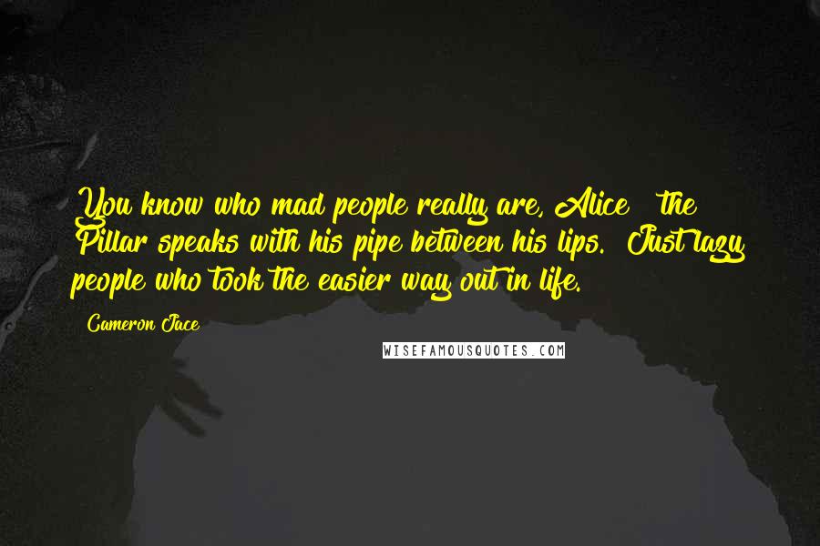 Cameron Jace quotes: You know who mad people really are, Alice?" the Pillar speaks with his pipe between his lips. "Just lazy people who took the easier way out in life.