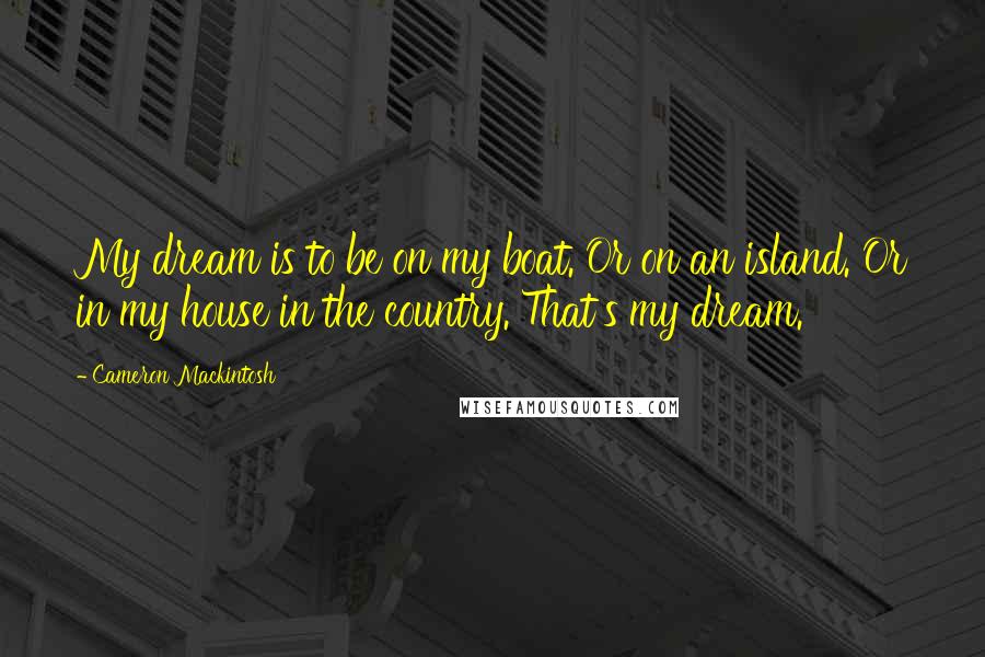 Cameron Mackintosh quotes: My dream is to be on my boat. Or on an island. Or in my house in the country. That's my dream.