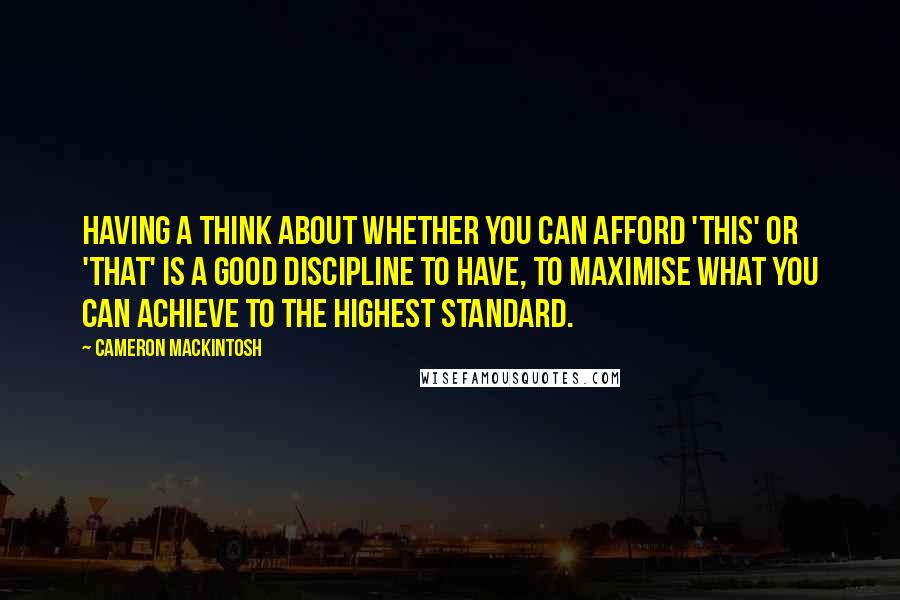 Cameron Mackintosh quotes: Having a think about whether you can afford 'this' or 'that' is a good discipline to have, to maximise what you can achieve to the highest standard.