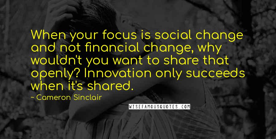 Cameron Sinclair quotes: When your focus is social change and not financial change, why wouldn't you want to share that openly? Innovation only succeeds when it's shared. Cameron Sinclair quotes: When your focus is social change and not financial change, why wouldn't you want to share that openly? Innovation only succeeds when it's shared.