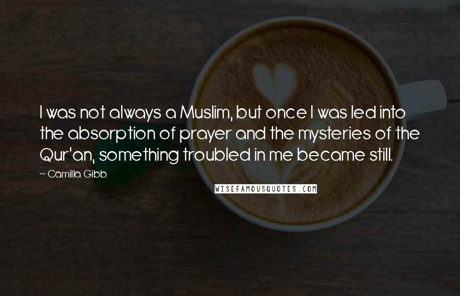 Camilla Gibb quotes: I was not always a Muslim, but once I was led into the absorption of prayer and the mysteries of the Qur'an, something troubled in me became still. Camilla Gibb quotes: I was not always a Muslim, but once I was led into the absorption of prayer and the mysteries of the Qur'an, something troubled in me became still.