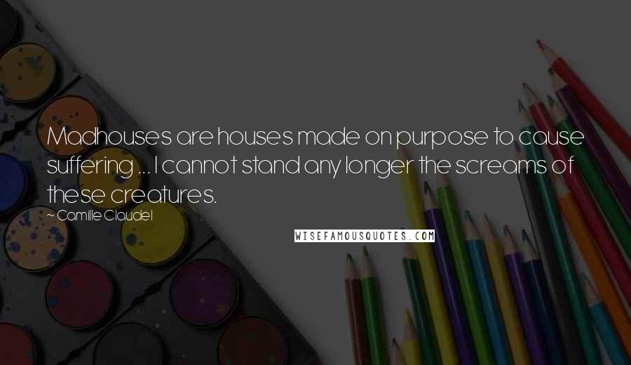 Camille Claudel quotes: Madhouses are houses made on purpose to cause suffering ... I cannot stand any longer the screams of these creatures.