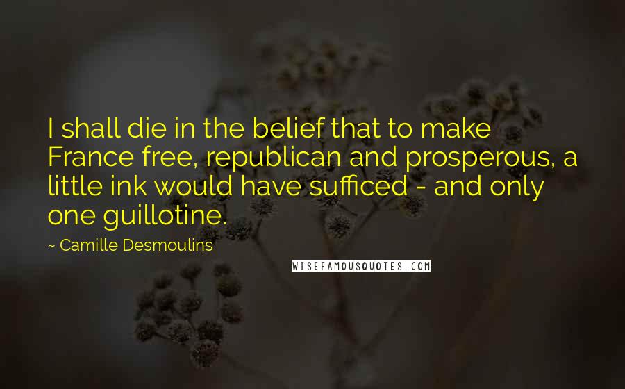 Camille Desmoulins quotes: I shall die in the belief that to make France free, republican and prosperous, a little ink would have sufficed - and only one guillotine.