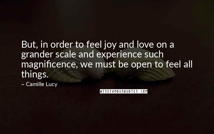 Camille Lucy quotes: But, in order to feel joy and love on a grander scale and experience such magnificence, we must be open to feel all things. Camille Lucy quotes: But, in order to feel joy and love on a grander scale and experience such magnificence, we must be open to feel all things.