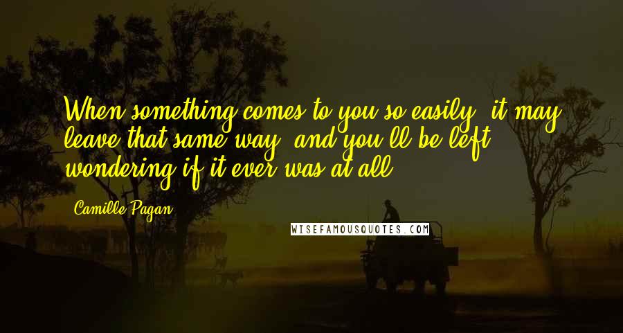 Camille Pagan quotes: When something comes to you so easily, it may leave that same way, and you'll be left wondering if it ever was at all. Camille Pagan quotes: When something comes to you so easily, it may leave that same way, and you'll be left wondering if it ever was at all.