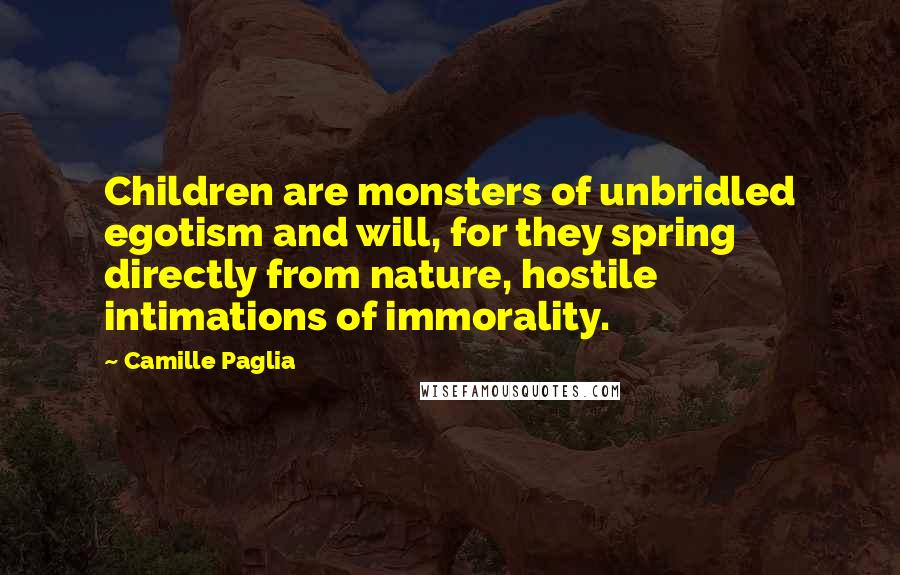 Camille Paglia quotes: Children are monsters of unbridled egotism and will, for they spring directly from nature, hostile intimations of immorality. Camille Paglia quotes: Children are monsters of unbridled egotism and will, for they spring directly from nature, hostile intimations of immorality.