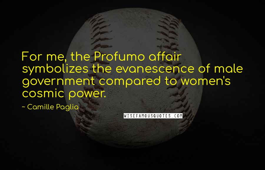 Camille Paglia quotes: For me, the Profumo affair symbolizes the evanescence of male government compared to women's cosmic power. Camille Paglia quotes: For me, the Profumo affair symbolizes the evanescence of male government compared to women's cosmic power.