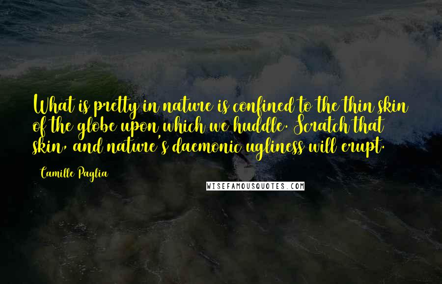 Camille Paglia quotes: What is pretty in nature is confined to the thin skin of the globe upon which we huddle. Scratch that skin, and nature's daemonic ugliness will erupt. Camille Paglia quotes: What is pretty in nature is confined to the thin skin of the globe upon which we huddle. Scratch that skin, and nature's daemonic ugliness will erupt.