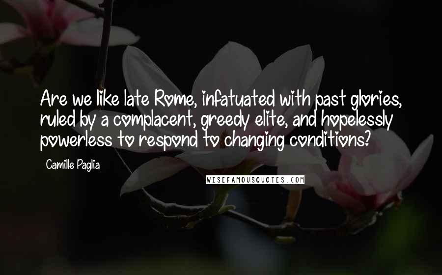 Camille Paglia quotes: Are we like late Rome, infatuated with past glories, ruled by a complacent, greedy elite, and hopelessly powerless to respond to changing conditions? Camille Paglia quotes: Are we like late Rome, infatuated with past glories, ruled by a complacent, greedy elite, and hopelessly powerless to respond to changing conditions?
