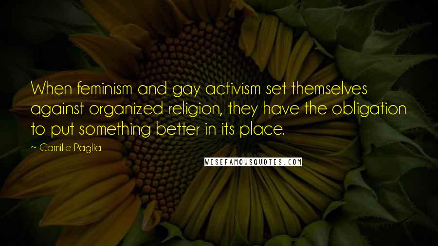 Camille Paglia quotes: When feminism and gay activism set themselves against organized religion, they have the obligation to put something better in its place. Camille Paglia quotes: When feminism and gay activism set themselves against organized religion, they have the obligation to put something better in its place.