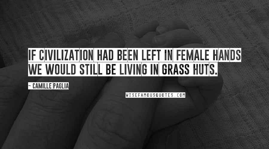 Camille Paglia quotes: If civilization had been left in female hands we would still be living in grass huts.