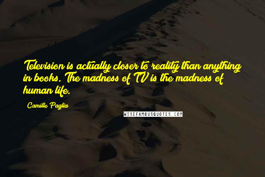 Camille Paglia quotes: Television is actually closer to reality than anything in books. The madness of TV is the madness of human life. Camille Paglia quotes: Television is actually closer to reality than anything in books. The madness of TV is the madness of human life.