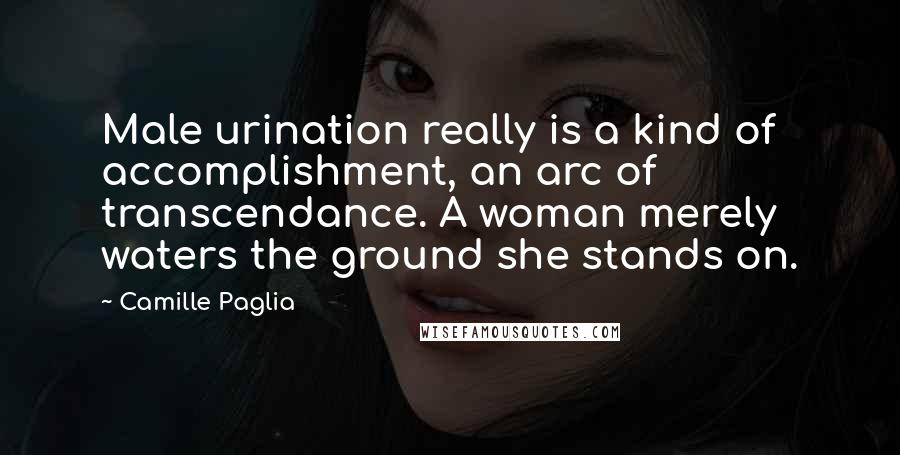 Camille Paglia quotes: Male urination really is a kind of accomplishment, an arc of transcendance. A woman merely waters the ground she stands on.