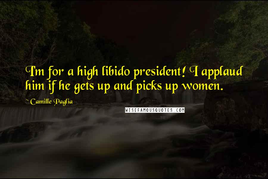 Camille Paglia quotes: I'm for a high libido president! I applaud him if he gets up and picks up women.