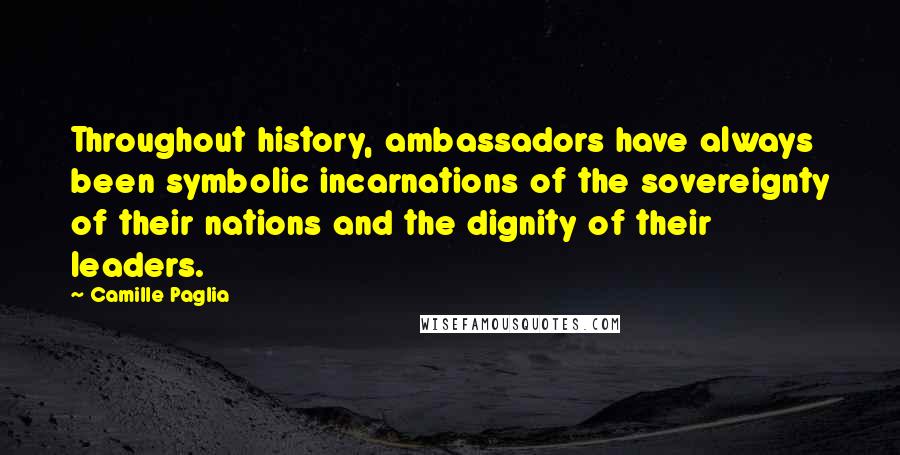 Camille Paglia quotes: Throughout history, ambassadors have always been symbolic incarnations of the sovereignty of their nations and the dignity of their leaders. Camille Paglia quotes: Throughout history, ambassadors have always been symbolic incarnations of the sovereignty of their nations and the dignity of their leaders.