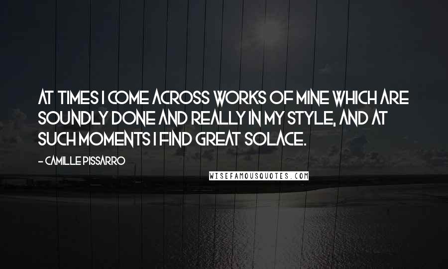 Camille Pissarro quotes: At times I come across works of mine which are soundly done and really in my style, and at such moments I find great solace. Camille Pissarro quotes: At times I come across works of mine which are soundly done and really in my style, and at such moments I find great solace.