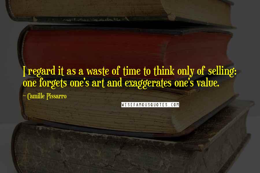 Camille Pissarro quotes: I regard it as a waste of time to think only of selling: one forgets one's art and exaggerates one's value. Camille Pissarro quotes: I regard it as a waste of time to think only of selling: one forgets one's art and exaggerates one's value.