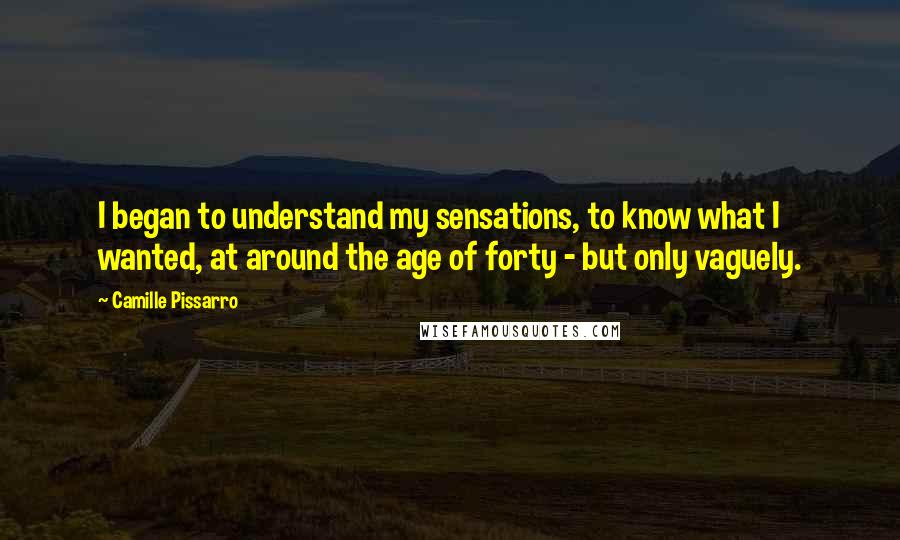 Camille Pissarro quotes: I began to understand my sensations, to know what I wanted, at around the age of forty - but only vaguely. Camille Pissarro quotes: I began to understand my sensations, to know what I wanted, at around the age of forty - but only vaguely.