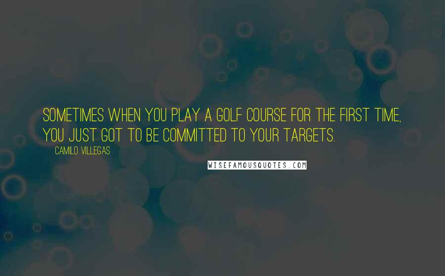 Camilo Villegas quotes: Sometimes when you play a golf course for the first time, you just got to be committed to your targets. Camilo Villegas quotes: Sometimes when you play a golf course for the first time, you just got to be committed to your targets.