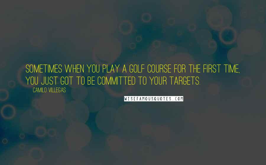 Camilo Villegas quotes: Sometimes when you play a golf course for the first time, you just got to be committed to your targets.