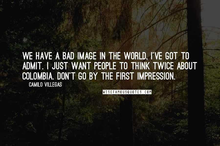 Camilo Villegas quotes: We have a bad image in the world, I've got to admit. I just want people to think twice about Colombia. Don't go by the first impression.