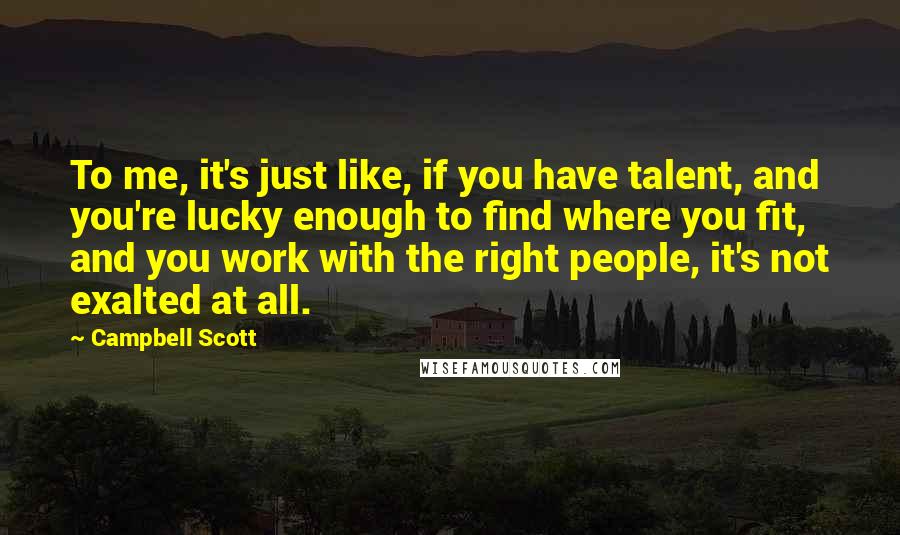 Campbell Scott quotes: To me, it's just like, if you have talent, and you're lucky enough to find where you fit, and you work with the right people, it's not exalted at all. Campbell Scott quotes: To me, it's just like, if you have talent, and you're lucky enough to find where you fit, and you work with the right people, it's not exalted at all.