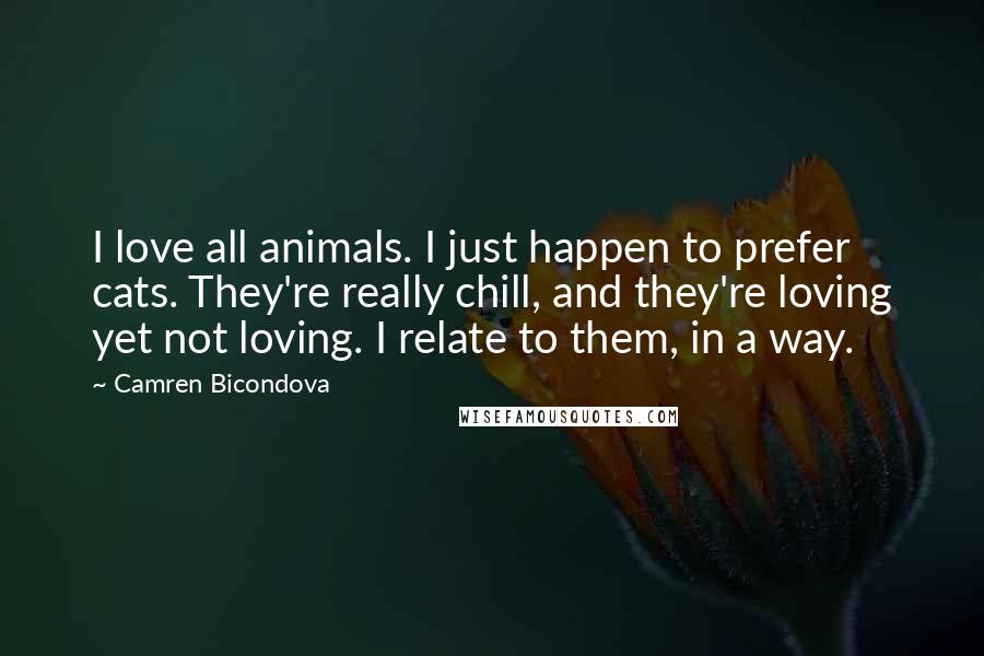 Camren Bicondova quotes: I love all animals. I just happen to prefer cats. They're really chill, and they're loving yet not loving. I relate to them, in a way. Camren Bicondova quotes: I love all animals. I just happen to prefer cats. They're really chill, and they're loving yet not loving. I relate to them, in a way.