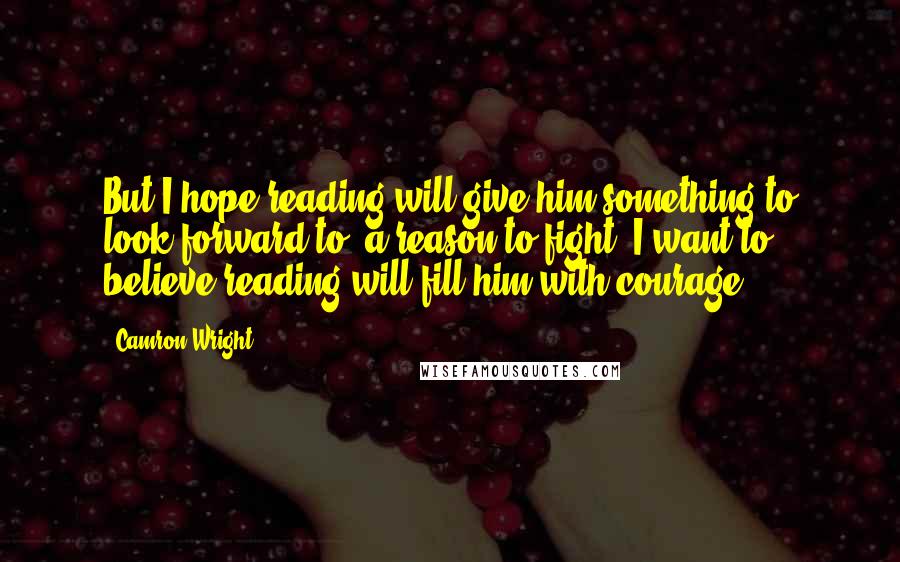 Camron Wright quotes: But I hope reading will give him something to look forward to, a reason to fight. I want to believe reading will fill him with courage. Camron Wright quotes: But I hope reading will give him something to look forward to, a reason to fight. I want to believe reading will fill him with courage.