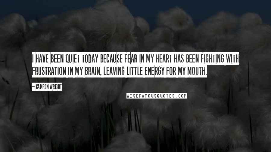 Camron Wright quotes: I have been quiet today because fear in my heart has been fighting with frustration in my brain, leaving little energy for my mouth. Camron Wright quotes: I have been quiet today because fear in my heart has been fighting with frustration in my brain, leaving little energy for my mouth.
