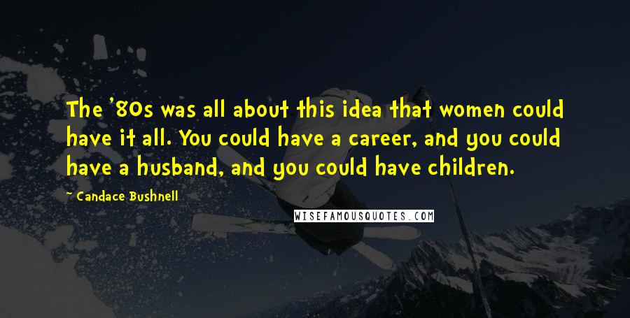 Candace Bushnell quotes: The '80s was all about this idea that women could have it all. You could have a career, and you could have a husband, and you could have children.