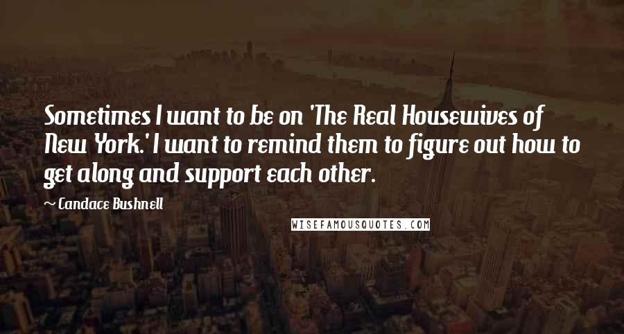 Candace Bushnell quotes: Sometimes I want to be on 'The Real Housewives of New York.' I want to remind them to figure out how to get along and support each other.