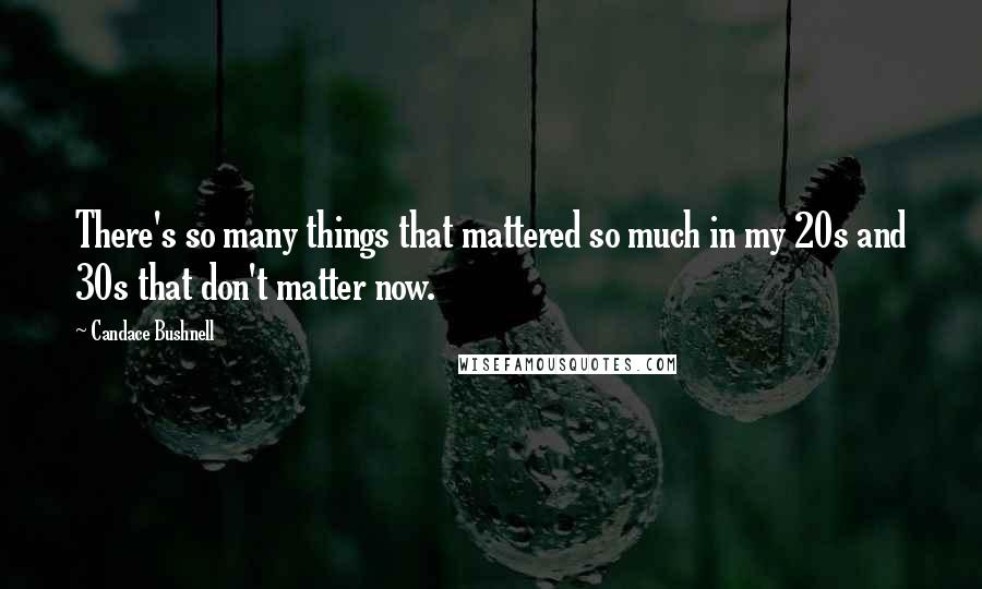 Candace Bushnell quotes: There's so many things that mattered so much in my 20s and 30s that don't matter now.