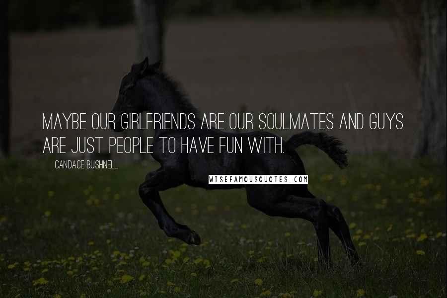Candace Bushnell quotes: Maybe our girlfriends are our soulmates and guys are just people to have fun with.