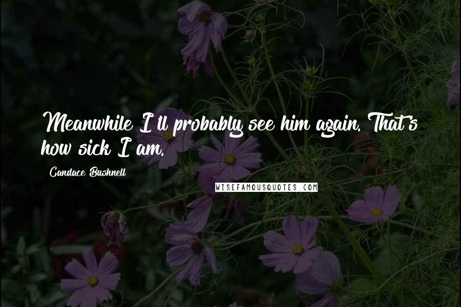 Candace Bushnell quotes: Meanwhile I'll probably see him again. That's how sick I am.