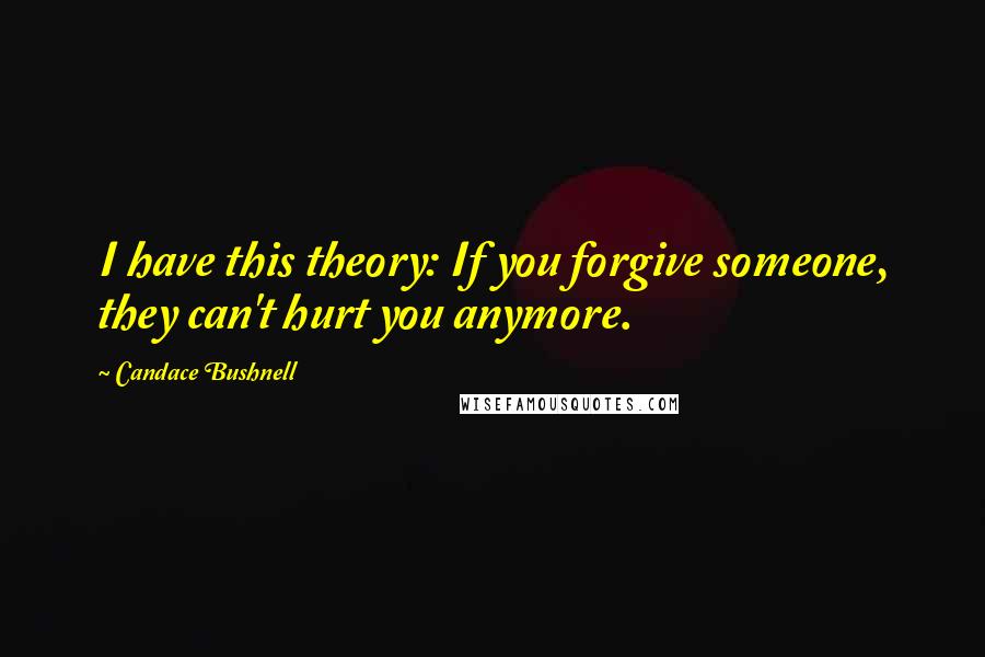 Candace Bushnell quotes: I have this theory: If you forgive someone, they can't hurt you anymore.