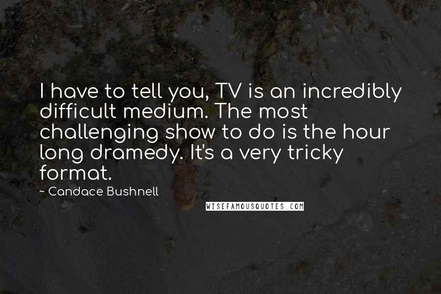 Candace Bushnell quotes: I have to tell you, TV is an incredibly difficult medium. The most challenging show to do is the hour long dramedy. It's a very tricky format.