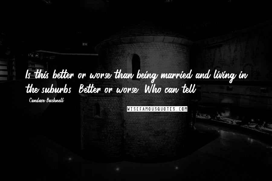 Candace Bushnell quotes: Is this better or worse than being married and living in the suburbs? Better or worse? Who can tell?