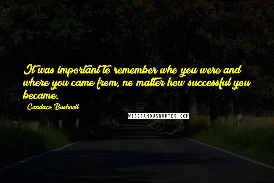 Candace Bushnell quotes: It was important to remember who you were and where you came from, no matter how successful you became.