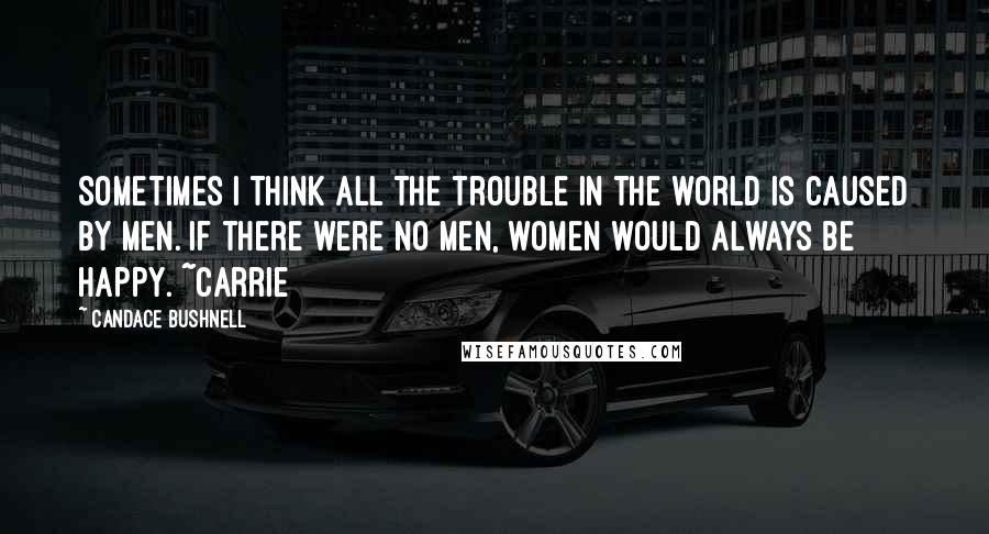 Candace Bushnell quotes: Sometimes I think all the trouble in the world is caused by men. If there were no men, women would always be happy. ~Carrie