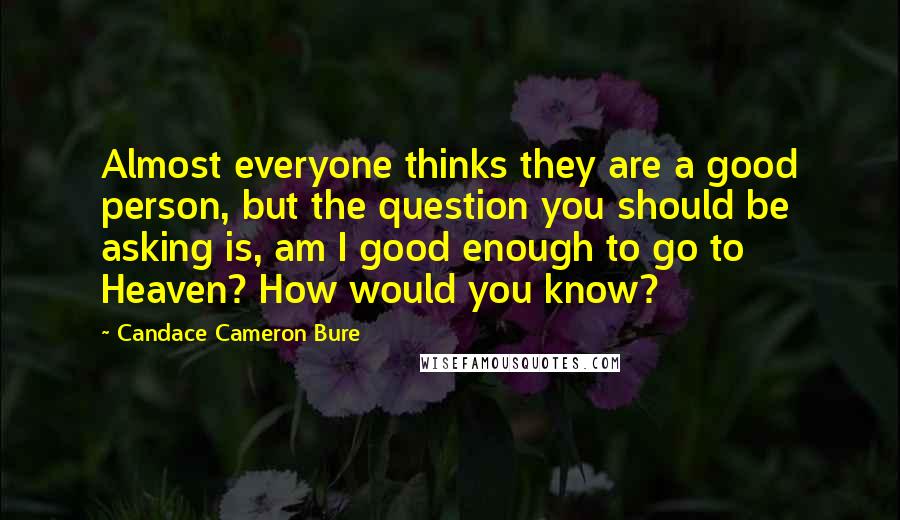 Candace Cameron Bure quotes: Almost everyone thinks they are a good person, but the question you should be asking is, am I good enough to go to Heaven? How would you know? Candace Cameron Bure quotes: Almost everyone thinks they are a good person, but the question you should be asking is, am I good enough to go to Heaven? How would you know?