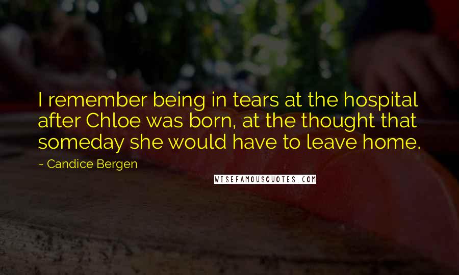 Candice Bergen quotes: I remember being in tears at the hospital after Chloe was born, at the thought that someday she would have to leave home.