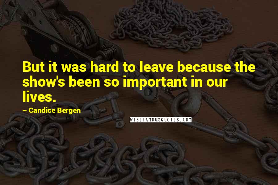 Candice Bergen quotes: But it was hard to leave because the show's been so important in our lives.