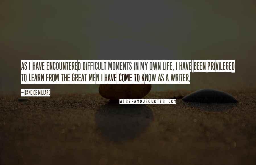 Candice Millard quotes: As I have encountered difficult moments in my own life, I have been privileged to learn from the great men I have come to know as a writer.
