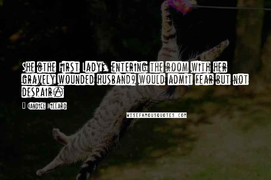Candice Millard quotes: She (the First Lady, entering the room with her gravely wounded husband) would admit fear but not despair.