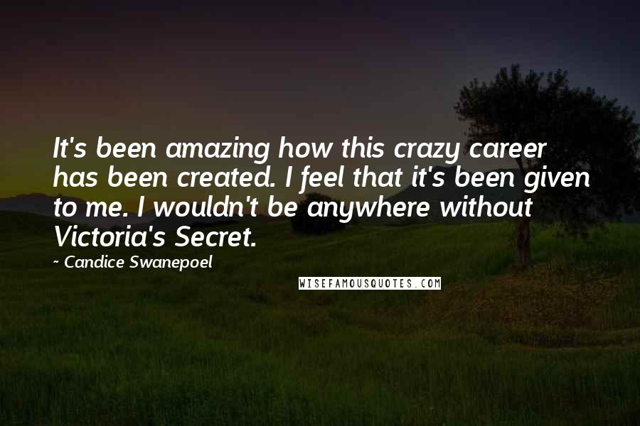 Candice Swanepoel quotes: It's been amazing how this crazy career has been created. I feel that it's been given to me. I wouldn't be anywhere without Victoria's Secret.