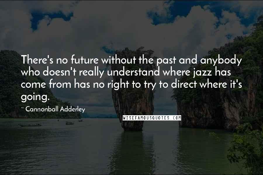 Cannonball Adderley quotes: There's no future without the past and anybody who doesn't really understand where jazz has come from has no right to try to direct where it's going.